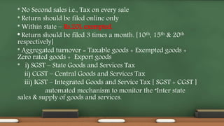 * No Second sales i.e., Tax on every sale
* Return should be filed online only
* Within state – Rs.20L exempted.
* Return should be filed 3 times a month. [10th, 15th & 20th
respectively]
* Aggregated turnover = Taxable goods + Exempted goods +
Zero rated goods + Export goods
* i) SGST – State Goods and Services Tax
ii) CGST – Central Goods and Services Tax
iii) IGST – Integrated Goods and Service Tax [ SGST + CGST ]
automated mechanism to monitor the “Inter state
sales & supply of goods and services.
 