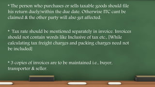 * The person who purchases or sells taxable goods should file
his return duely/within the due date. Otherwise ITC cant be
claimed & the other party will also get affected.
* Tax rate should be mentioned separately in invoice. Invoices
should not contain words like Inclusive of tax etc., [While
calculating tax freight charges and packing charges need not
be included]
* 3 copies of invoices are to be maintained i.e., buyer,
transporter & seller.
 