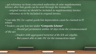 - get reference no from concerned authorities & raise supplementary
invoice after that goods can be send through the transporter.
- original invoice no should be included in supplementary invoice
- reference no to be included in original invoice.
* Can take ITC for capital goods but depreciation cannt be claimed in IT
return
* Traders can pay less tax under “Composite Scheme”
- Should get permission within 30 days from the commencement
of the act.
-Traders with aggregated turnover of Rs.50L are eligible.
- But cannot able to take ITC for the transactions made
 