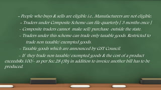 - People who buys & sells are eligible i.e., Manufacturers are not eligible.
- Traders under Composite Scheme can file quarterly.[ 3 months once ]
- Composite traders cannot make sell/ purchase outside the state.
- Traders under this scheme can trade only taxable goods. Restricted to
trade non taxable/ exempted goods.
- Taxable goods which are announced by GST Council.
- If they trade non taxable/ exempted goods & the cost of a product
exceedsRs.100/- as per Sec.28 (3b) in addition to invoice another bill has to be
produced.
 
