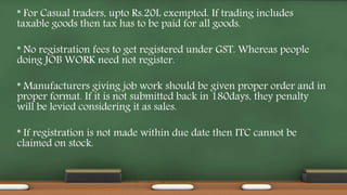 * For Casual traders, upto Rs.20L exempted. If trading includes
taxable goods then tax has to be paid for all goods.
* No registration fees to get registered under GST. Whereas people
doing JOB WORK need not register.
* Manufacturers giving job work should be given proper order and in
proper format. If it is not submitted back in 180days, they penalty
will be levied considering it as sales.
* If registration is not made within due date then ITC cannot be
claimed on stock.
 