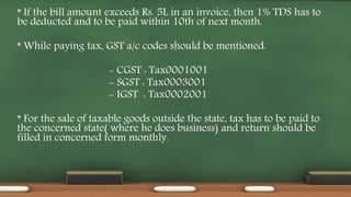 * If the bill amount exceeds Rs. 5L in an invoice, then 1% TDS has to
be deducted and to be paid within 10th of next month.
* While paying tax, GST a/c codes should be mentioned.
- CGST : Tax0001001
- SGST : Tax0003001
- IGST : Tax0002001
* For the sale of taxable goods outside the state, tax has to be paid to
the concerned state( where he does business) and return should be
filled in concerned form monthly.
 