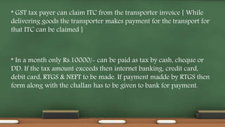 * GST tax payer can claim ITC from the transporter invoice [ While
delivering goods the transporter makes payment for the transport for
that ITC can be claimed ]
* In a month only Rs.10000/- can be paid as tax by cash, cheque or
DD. If the tax amount exceeds then internet banking, credit card,
debit card, RTGS & NEFT to be made. If payment madde by RTGS then
form along with the challan has to be given to bank for payment.
 