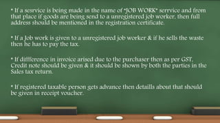 * If a sesrvice is being made in the name of “JOB WORK” serrvice and from
that place if goods are being send to a unregistered job worker, then full
address should be mentioned in the registration certificate.
* If a Job work is given to a unregistered job worker & if he sells the waste
then he has to pay the tax.
* If diffference in invoice arised due to the purchaser then as per GST,
Credit note should be given & it should be shown by both the parties in the
Sales tax return.
* If registered taxable person gets advance then detaills about that should
be given in receipt voucher.
 