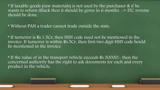 * If taxable goods (raw materials) is not used by the purchaser & if he
wants to return itback then it should be given in 6 months. -> ITC reverse
should be done.
* Without PAN a trader cannot trade outside the state.
* If turnover is Rs.1.5Cr, then HSN code need not be mentioned in the
invoice. If turnover is within Rs.5Cr, then first two digit HSN code hould
be mentioned in the invoice.
* If the value of in the transport vehicle exceeds Rs.50000/- then the
concerned authority has the right to ask documents for each and every
product in the vehicle.
 