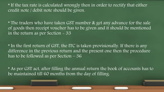 * If the tax rate is calculated wrongly then in order to rectify that either
credit note / debit note should be given.
* The traders who have taken GST number & get any advance for the sale
of goods then receipt voucher has to be given and it should be mentioned
in the return as per Section - 33
* In the first return of GST, the ITC is taken provisionally. If there is any
difference in the previous return and the present one then the procedure
has to be followed as per Section – 36
* As per GST act, after filling the annual return the book of accounts has to
be maintained till 60 months from the day of filling.
 