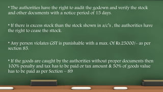 * The authorities have the right to audit the godown and verify the stock
and other documents with a notice period of 15 days.
* If there is excess stock than the stock shown in a/c’s , the authorities have
the right to cease the sttock.
* Any person violates GST is punishable with a max. Of Rs.25000/- as per
section 85.
* If the goods are caught by the authorities without proper documents then
100% penalty and tax has to be paid or tax amount & 50% of goods value
has to be paid as per Section – 89
 