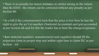 * There is no penalty for minor mistakes or entries wrong in the return.
Max Rs.5000/- the return can be corrected without any penalty as per
Section 86.
* In a bill if the commissionerr feels that the price is low then he has the
right to give the a/c’s to another Chartered Accountant and gets accounted
as per Section 68 and for this the trader has to bear the charges/expenses.
* Raw material suppliers, manufacturers and suppliers should fill the
respective form in proper way and within right time to claim ITC as per
Section – 64
 