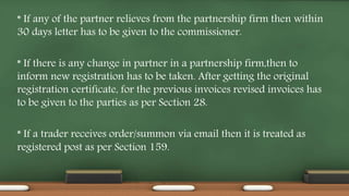 * If any of the partner relieves from the partnership firm then within
30 days letter has to be given to the commissioner.
* If there is any change in partner in a partnership firm,then to
inform new registration has to be taken. After getting the original
registration certificate, for the previous invoices revised invoices has
to be given to the parties as per Section 28.
* If a trader receives order/summon via email then it is treated as
registered post as per Section 159.
 