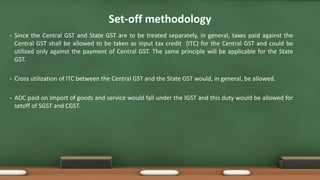Set-off methodology
• Since the Central GST and State GST are to be treated separately, in general, taxes paid against the
Central GST shall be allowed to be taken as input tax credit (ITC) for the Central GST and could be
utilized only against the payment of Central GST. The same principle will be applicable for the State
GST.
• Cross utilization of ITC between the Central GST and the State GST would, in general, be allowed.
• ADC paid on Import of goods and service would fall under the IGST and this duty would be allowed for
setoff of SGST and CGST.
 