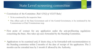 State Level screening committee 10
• Constitution of the Committee [Rule 123(2) of CGST Rules]
• To be constituted by the respective State
• One officer each of the State Government and of the Central Government, to be nominated by the
Commissioner or Chief Commissioner resp.
• First point of contact for any application under the anti-profiteering regulations
concerning the State. Also takes up cases forwarded by the Standing Committee.
• Applications to be examined and, if deem okay, to be forwarded with recommendation to
the Standing committee within 2 months of the date of receipt of the application. The 2
months can be extended max by 1 month if allowed by the Authority.
 