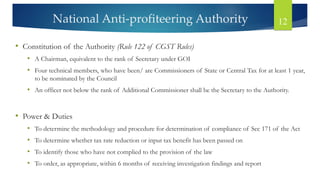 National Anti-profiteering Authority 12
• Constitution of the Authority (Rule 122 of CGST Rules)
• A Chairman, equivalent to the rank of Secretary under GOI
• Four technical members, who have been/ are Commissioners of State or Central Tax for at least 1 year,
to be nominated by the Council
• An officer not below the rank of Additional Commissioner shall be the Secretary to the Authority.
• Power & Duties
• To determine the methodology and procedure for determination of compliance of Sec 171 of the Act
• To determine whether tax rate reduction or input tax benefit has been passed on
• To identify those who have not complied to the provision of the law
• To order, as appropriate, within 6 months of receiving investigation findings and report
 