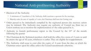 National Anti-profiteering Authority 13
• Decision of the Authority
• A minimum of 3 members of the Authority shall constitute a quorum for the meetings
• Majority rules. In case of equality of votes, the Chairman shall have the Casting vote
• Order passed to be immediately complied by the registered person else recovery action
may be initiated. The Authority may require any authority of Central tax, State tax or
Union territory tax to monitor the implementation of the order passed by it.
• Authority to furnish performance report to the Council by the 10th of the month
following the quarter
• The Chairman & the Technical members shall hold the office for a term of 2 years or until
he attains the age of 65 years, whichever is earlier. They are eligible for reappointment.
• The Authority shall cease to exist after the expiry of 4 years from the date on which the
Chairman enters upon his office unless the Council recommends otherwise.
 