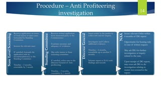Procedure – Anti Profiteering
investigation 14
State
Level
Screening
Receives application on issues
of local nature or takes cases
forwarded by Standing
Committee.
Screens the relevant cases
If satisfied, forwards the
application with its
recommendation(s) to the
Standing Committee.
Timeline – 2 months,
extendable by 1 month
Standing
Committee
Receives written application
from interested party or the
Commissioner
Examines accuracy and
adequacy of evidences
May refer matter to State
screening committee
If satisfied, refers case to the
Director General of Anti-
profiteering
Timeline – 2 months,
extendable by 1 month
Director
General
Issues notice to the parties to
collect info and do enquiry.
Investigates and Collects
additional evidences
Timeline – 6 months,
extendable up to another 3
months
Submits report to NAA with
findings and records
NAA
Issues relevant Order within
6 months of DG report
Opportunity for hearing only
in case of written request.
May ask DG for further
investigation or inquiry
related to the case.
Upon receipt of DG report,
may even ask DG to do
investigation relating to
matter not covered in the
report.
 