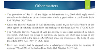 Other matters 15
• The provisions of Sec 11 of the Right to Information Act, 2005, shall apply mutatis
mutandis to the disclosure of any information which is provided on a confidential basis.
Rule 130(1) of CGST Rules
• Where the Director General of Anti-profiteering deems fit, he may seek opinion of any
other agency or statutory authorities in the discharge of his duties. Rule 131 of CGST Rules
• The Authority, Director General of Anti-profiteering or an officer authorised by him in
this behalf, shall have the power to summon any person and shall have power in any
inquiry, as provided in the case of a Civil Court under the provisions of the Code of Civil
Procedure, 1908. Rule 132(1) of CGST Rules
• Every such inquiry shall be deemed to be a judicial proceedings within the meaning of
sections 193 and 228 of the Indian Penal Code. Rule 132(2) of CGST Rules
 