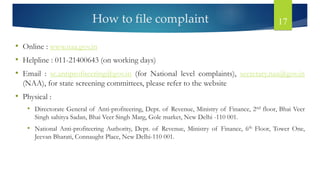 How to file complaint 17
• Online : www.naa.gov.in
• Helpline : 011-21400643 (on working days)
• Email : sc.antiprofiteering@gov.in (for National level complaints), secretary.naa@gov.in
(NAA), for state screening committees, please refer to the website
• Physical :
• Directorate General of Anti-profiteering, Dept. of Revenue, Ministry of Finance, 2nd floor, Bhai Veer
Singh sahitya Sadan, Bhai Veer Singh Marg, Gole market, New Delhi -110 001.
• National Anti-profiteering Authority, Dept. of Revenue, Ministry of Finance, 6th Floor, Tower One,
Jeevan Bharati, Connaught Place, New Delhi-110 001.
 