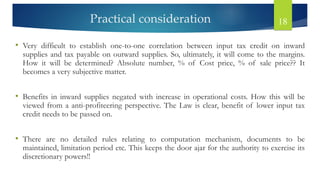 Practical consideration 18
• Very difficult to establish one-to-one correlation between input tax credit on inward
supplies and tax payable on outward supplies. So, ultimately, it will come to the margins.
How it will be determined? Absolute number, % of Cost price, % of sale price?? It
becomes a very subjective matter.
• Benefits in inward supplies negated with increase in operational costs. How this will be
viewed from a anti-profiteering perspective. The Law is clear, benefit of lower input tax
credit needs to be passed on.
• There are no detailed rules relating to computation mechanism, documents to be
maintained, limitation period etc. This keeps the door ajar for the authority to exercise its
discretionary powers!!
 