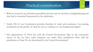 Practical consideration 19
• With no room for any deviation prescribed, the law may be viewed as straightjacketing and
may lead to unwanted harassment by the authorities.
• Article 301 of our Constitution provides freedom of trade and commerce. Can putting
restrictions on the profits of trade be seen as violation of our fundamental rights?
• The appointment of NAA lies with the Central Government. Due to the concurrent
nature of the tax laws, some taxpayers are under State jurisdiction. How will the
jurisdiction of State Tax be determined by the Central Government?
 
