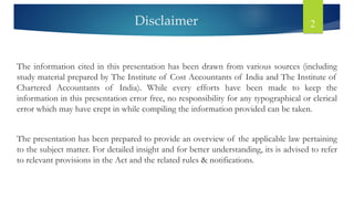 Disclaimer 2
The information cited in this presentation has been drawn from various sources (including
study material prepared by The Institute of Cost Accountants of India and The Institute of
Chartered Accountants of India). While every efforts have been made to keep the
information in this presentation error free, no responsibility for any typographical or clerical
error which may have crept in while compiling the information provided can be taken.
The presentation has been prepared to provide an overview of the applicable law pertaining
to the subject matter. For detailed insight and for better understanding, its is advised to refer
to relevant provisions in the Act and the related rules & notifications.
 