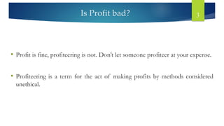 Is Profit bad? 3
• Profit is fine, profiteering is not. Don’t let someone profiteer at your expense.
• Profiteering is a term for the act of making profits by methods considered
unethical.
 