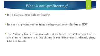 What is anti-profiteering? 4
• It is a mechanism to curb profiteering.
• Its aim is to prevent entities from making excessive profits due to GST.
• The Authority has been set to check that the benefit of GST is passed on to
the ultimate consumer and that channel is not hiking rates inordinately citing
GST as a reason.
 