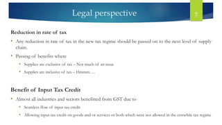 Legal perspective 7
Reduction in rate of tax
• Any reduction in rate of tax in the new tax regime should be passed on to the next level of supply
chain.
• Passing of benefits where
• Supplies are exclusive of tax – Not much of an issue
• Supplies are inclusive of tax – Hmmm….
Benefit of Input Tax Credit
• Almost all industries and sectors benefitted from GST due to
• Seamless flow of input tax credit
• Allowing input tax credit on goods and or services or both which were not allowed in the erstwhile tax regime
 