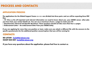 PROCESS AND CONTACTS 
APPLICATION PROCESS 
The applications for the Global Support Teams 2014-2015 are divided into three parts, and we will be expecting three PDF 
files: 
1. CV: Give us the all important and relevant information we need to know about you, your AIESEC career, other jobs 
you have had, your contact details etc. You can use a maximum of one (1) page to create your CV. 
2. Questionnaire (General and Specific Questions): These questions should not take more than four (4) pages. 
3. Endorsement Letter – An endorsement letter from your AIESEC Entity. 
If you are applying for more than one position or team, make sure you attach a different file with the answers to the 
specific questionnaire for the additional position (second option) that you will be running for. 
CONTACTS 
BD LATAM : luciat@ai.aiesec.org 
IGCDP IGN OST: luciat@ai.aiesec.org 
If you have any questions about the application, please feel free to contact us 
 
