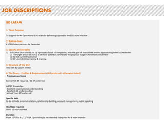 JOB DESCRIPTIONS 
BD LATAM 
1. Team Purpose 
To support the AI Operations & BD team by delivering support to the BD Latam initiatve 
2. Bottom-lines 
# of BD Latam partners by December 
3. Specific deliverables 
1) BD LatAm chair should set up a prospect list of 50 companies, with the goal of these three entities approaching them by December. 
2) The target would be: Get 3-5 of these potential partners to the proposal stage by November/December 
3) BD IGN Summit facilitation 
4) BD Latam Entities training & training 
4. Structure of the GST 
TBD with BD Latam entities 
4. The Team – Profiles & Requirements (All preferred, otherwise stated) 
Previous experience 
Former MC XP required , BD XP preferred 
AIESEC Knowledge 
-Excellent organisational understanding 
-Excellent BD Understanding 
-Virtual Team XP preferred ] 
Specific Skills 
to-do attitude, external relations, relationship building, account management, public speaking 
Workload required 
Up to 10 hours a week 
Duration 
From 16/07 to 31/12/2014 * possibility to be extended if required for 6 more months 
 