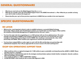 GENERAL QUESTIONNAIRE 
1. Why do you want to be on the Global Support Team for 2014/2015? 
2. What do you consider is the role of the Global Support Team in the AIESEC International 1415 Plan? What do you consider as being 
your role in order to achieve the targets set? 
3. Please describe your (up to) three previous experiences in AIESEC that you consider to be most important. 
SPECIFIC QUESTIONNAIRE 
BD LATAM 
1. What are the 3 most important criteria in order to establish and grow a successful Global Exchange 
Partnership? (Please specify what should happen and how you would make sure they happen). What could be 
the evolution of Partnership Management on a global level over the next 2 years? 
2. You have the major task of re-negotiating an 80,000 EUR contract with one of our global partners. The senior 
manager and champion of AIESEC in that company was fired. Your task now is to convince the new senior 
manager in-charge of the partnership to invest in AIESEC. How would you communicate the "why" of the 
partnership with AIESEC? What would be your arguments to continue the partnership? 
3. You have been assigned IGN as a sales region to work with the MCs and develop new partnerships with 
multinational companies. How will you approach this to ensure success in the short and long term? 
IGCDP IGN OPERATIONS SUPPORT TEAM 
1. What would you drive as regional strategies for T1 IGN entities to grow sustainable (not being financed by oGCDP) in iGCDP. Please 
develop maximun 3 strategies 
2. Please develop an implementation plan for the strategies mentioned above (please include timeline, touchpoints, channels, audience, 
KPIs and strategies concrete goal) 
3. How would you deliver a 48 NPS in iGCDP IGN T1 Entities? 
4. As IGN OST iGCDP, what would you do to evolve S&D alignment in IGN? 
