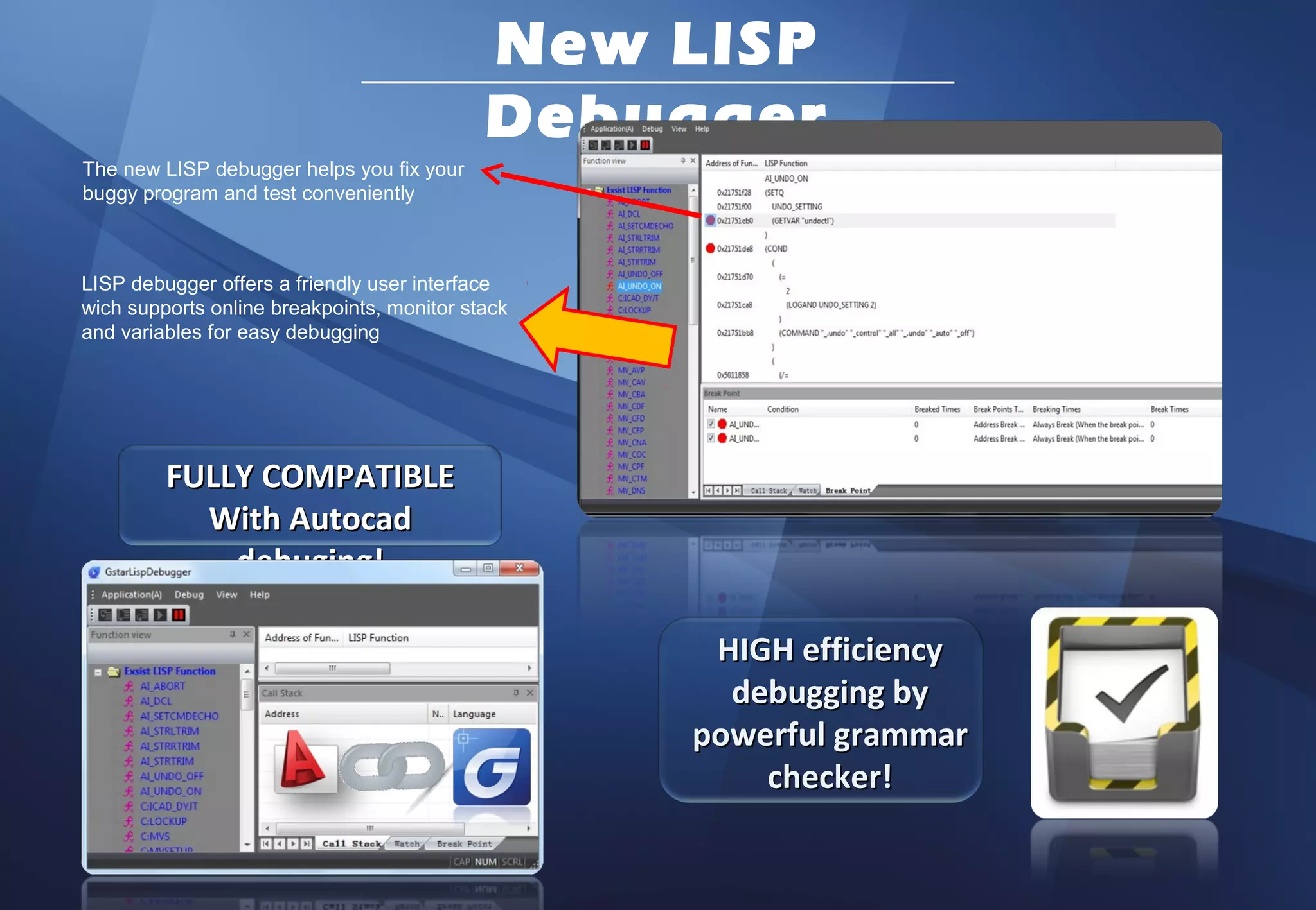 New LISP
                                            Debugger
The new LISP debugger helps you fix your
buggy program and test conveniently



LISP debugger offers a friendly user interface
wich supports online breakpoints, monitor stack
and variables for easy debugging




         FULLY COMPATIBLE
           With Autocad
             debuging!

                                                   HIGH efficiency
                                                    debugging by
                                                  powerful grammar
                                                      checker!
 