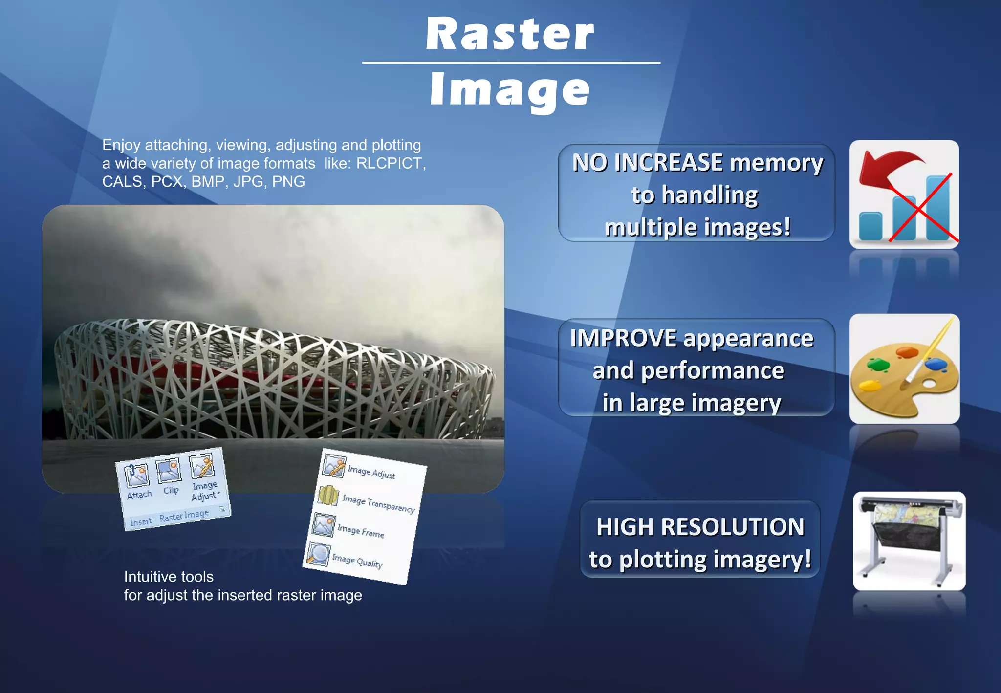 Raster
                                               Image
Enjoy attaching, viewing, adjusting and plotting
a wide variety of image formats like: RLCPICT,      NO INCREASE memory
CALS, PCX, BMP, JPG, PNG
                                                         to handling
                                                      multiple images!



                                                    IMPROVE appearance
                                                      and performance
                                                       in large imagery



                                                      HIGH RESOLUTION
                                                     to plotting imagery!
   Intuitive tools
   for adjust the inserted raster image
 