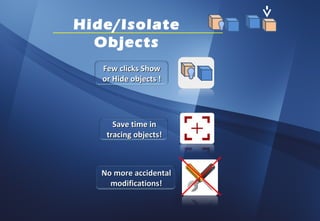 Hide/Isolate
  Objects
   Few clicks Show
   or Hide objects !




      Save time in
    tracing objects!



   No more accidental
     modifications!
 