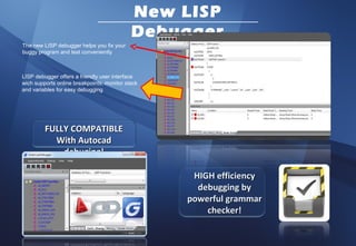 New LISP
                                            Debugger
The new LISP debugger helps you fix your
buggy program and test conveniently



LISP debugger offers a friendly user interface
wich supports online breakpoints, monitor stack
and variables for easy debugging




         FULLY COMPATIBLE
           With Autocad
             debuging!

                                                   HIGH efficiency
                                                    debugging by
                                                  powerful grammar
                                                      checker!
 