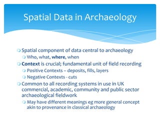  Spatial component of data central to archaeology
 Who, what, where, when
 Context is crucial; fundamental unit of fiel...
