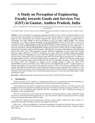 Jour of Adv Research in Dynamical & Control Systems, Vol. 10, 03-Special Issue, 2018
A Study on Perception of Engineering
Faculty towards Goods and Services Tax
(GST) in Guntur, Andhra Pradesh, India
M.V.A.L. Narasimha Rao, Assistant Professor, Koneru Lakshmaiah Education Foundation, Vaddeswaram, Guntur, Andhra
Pradesh, India.
Dr.B. Kishore Babu, Associate Professor, Koneru Lakshmaiah Education Foundation, Vaddeswaram, Guntur, Andhra Pradesh,
India.
Abstract--- GST is an Indirect Tax which has reinstated many Indirect Taxes in India. The Goods and Service Tax
Act was passed in the parliament on 29th March 2017. The Act came into effect on 1st july 2017.1 Until now, many
people are less understanding and confused regarding GST system and give a negative perception about it.
Accordingly, this study attempts to find out perception on GST in Guntur, Andhra Pradesh. This research
consequently, is an effort to find out perceptions of the ENGINEERING FACULTY about GST. A survey was
conducted in Guntur, Andhra Pradesh to understand ENGINEERING faculty perceptions on GST. This research is
an attempt to know the ENGINEERING faculty perceptions towards the aims at the look after of the GST policy. A
study was conducted at different ENGINEERING colleges and universities of Guntur district of Andhra Pradesh. A
questionnaire was used to interview 200 individuals. About the GST, An analysis of the table shows the information
sources about GST. Out of 200 respondents majority 58(29.0%) respondents are known about GST through
Electronic media, followed by 49(24.5%) respondents are known about GST through friends/relatives/peers,
followed by 45(22.5%) respondents are known about GST through Print media, 35(17.5%) are known about GST
from all sources, followed by 13(6.5%) are known about GST from social media in the study area. An analysis of
the diagram shows the GST will boost the Indian economy in the long run , majority 85(42.5%) are strongly agree
that GST will bring boost Indian economy followed by 61 (30.5%) respondents are agree, 33(16.5%) respondents
are neutral, 19(18. 5%) respondents are disagree, 2(1.0%) strongly disagree in study area. Most of the
ENGINEERING faculty are not fully aware of GST and have some apprehensions on GST. A grand insurgency is
hitherto to take place in the near future in the indirect tax system i.e. GST, so the faculty is not fully aware of the
concepts. But, India being a democratic country should make clear to its citizens about the GST. Therefore, it is the
need of each and every citizen to have awareness about the new GST. If faculty will have awareness they can create
awareness in the minds of students who are becoming young entrepreneurs in near future and making India a vibrant
and dynamic country.
Keywords--- Engineering Faculty, Goods and Services Tax (GST), GUNTUR, INDIA, Perception.
I. Introduction
"Goods and Services Tax" would be a comprehensive indirect tax on manufacture, sale and consumption of
goods and services throughout India, to replace taxes levied by central and state governments.1
Goods and Services Tax (GST) is an indirect tax which was introduced in India on 1 July 2017 and was valid
throughout India which substituted manifold cascading taxes levied by the central and state governments. It was
introduced as The Constitution (One Hundred and First Amendment) Act 2017, following the passage of
Constitution 122nd Amendment Bill.
The GST is governed by a GST Council and its Chairman is the Finance Minister of India. Under GST, goods
and services are taxed at the following rates, 0%, 5%, 12%, 18% and 28%. There is a special rate of 0.25% on rough
precious and semi-precious stones and 3% on gold..
A single GST replaced several existing taxes and levies which include: central excise duty, services tax,
additional customs duty, surcharges, state-level value added tax and Octroi.
Other levies which were applicable on inter-state transportation of goods have also been done away with in
GST regime. GST is levied on all transactions such as sale, transfer, purchase, barter, lease, or import of goods
and/or services.
ISSN 1943-023X 500
Received: 5 Feb 2018/Accepted: 15 Mar 2018
 
