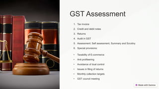 GST Assessment
1. Tax invoice
2. Credit and debit notes
3. Returns
4. Audit in GST
5. Assessment: Self assessment, Summary and Scrutiny
6. Special provisions:
• Taxability of E-commerce
• Anti profiteering
• Avoidance of dual control
• Issues in filing of returns
• Monthly collection targets
• GST council meeting
 