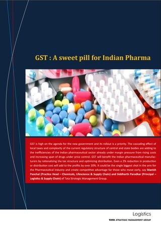 Logistics
GST : A sweet pill for Indian Pharma
GST is high on the agenda for the new government and its rollout is a priority. The cascading effect of
local taxes and complexity of the current regulatory structure of central and state bodies are adding to
the inefficiencies of the Indian pharmaceutical sector already under margin pressure from rising costs
and increasing span of drugs under price control. GST will benefit the Indian pharmaceutical manufac-
turers by rationalizing the tax structure and optimizing distribution. Even a 2% reduction in production
or distribution cost will add to the profits by over 20%. It could be the single biggest shot in the arm for
the Pharmaceutical industry and create competitive advantage for those who move early, say Manish
Panchal (Practice Head – Chemicals, Lifescience & Supply Chain) and Siddharth Paradkar (Principal –
Logistics & Supply Chain) of Tata Strategic Management Group.
 