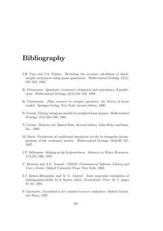 Bibliography
J.R. Carr and J.A. Palmer. Revisiting the accurate calculation of block-
sample covariances using gauss quadrature. Mathematical Geology, 25(5):
507–524, 1993.
R. Christensen. Quadratic covariance estimation and equivalence of predic-
tions. Mathematical Geology, 25(5):541–558, 1993.
R. Christensen. Plane answers to complex questions: the theory of linear
models. Springer-Verlag, New York, second edition, 1996.
N. Cressie. Fitting variogram models by weighted least squares. Mathematical
Geology, 17(5):563–586, 1985.
N. Cressie. Statistics for Spatial Data, Revised edition. John Wiley and Sons,
Inc., 1993.
M. Davis. Production of conditional simulation via the lu triangular decom-
position of the covariance matrix. Mathematical Geology, 19(2):99–107,
1987.
J.P. Delhomme. Kriging in the hydrosciences. Advances in Water Resources,
1(5):251–266, 1978.
C. Deutsch and A.G. Journel. GSLIB: Geostatistical Software Library and
User’s Guide. Oxford University Press, New York, 1992.
J.J. G´omez-Hern´andez and A. G. Journel. Joint sequential simulation of
multigaussian ﬁelds. In A. Soares, editor, Geostatistics Troia ’92, I., pages
85–94, 1993.
P. Goovaerts. Geostatistics for natural resources evaluation. Oxford Univer-
sity Press, 1997.
101
 