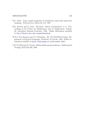 BIBLIOGRAPHY 103
M.L. Stein. Large sample properties of simulations using latin hypercube
sampling. Technometrics, 29(2):143–151, 1987.
D.E. Stewart and Z. Leyk. Meschach: Matrix Computations in C. Pro-
ceedings of the Centre for Mathematics and its Applications, Volume
32. Australian National University, 1994. Online information available
at ftp://thrain.anu.edu.au/pub/meschach.
W.P.A. Van Deursen and C.G. Wesseling. The PC-RASTER Package. De-
partment of Physical Geography, University of Utrecht, 1992. Online in-
formation available at http://www.geog.uu.nl/pcraster.html.
J.M. Ver Hoef and N. Cressie. Multivariable spatial prediction. Mathematical
Geology, 25(2):219–240, 1993.
 