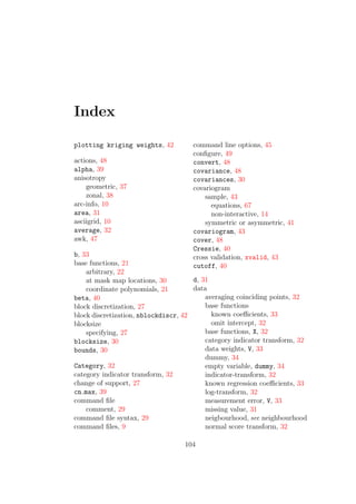 Index
plotting kriging weights, 42
actions, 48
alpha, 39
anisotropy
geometric, 37
zonal, 38
arc-info, 10
area, 31
asciigrid, 10
average, 32
awk, 47
b, 33
base functions, 21
arbitrary, 22
at mask map locations, 30
coordinate polynomials, 21
beta, 40
block discretization, 27
block discretization, nblockdiscr, 42
blocksize
specifying, 27
blocksize, 30
bounds, 30
Category, 32
category indicator transform, 32
change of support, 27
cn max, 39
command ﬁle
comment, 29
command ﬁle syntax, 29
command ﬁles, 9
command line options, 45
conﬁgure, 49
convert, 48
covariance, 48
covariances, 30
covariogram
sample, 43
equations, 67
non-interactive, 14
symmetric or asymmetric, 41
covariogram, 43
cover, 48
Cressie, 40
cross validation, xvalid, 43
cutoff, 40
d, 31
data
averaging coinciding points, 32
base functions
known coeﬃcients, 33
omit intercept, 32
base functions, X, 32
category indicator transform, 32
data weights, V, 33
dummy, 34
empty variable, dummy, 34
indicator-transform, 32
known regression coeﬃcients, 33
log-transform, 32
measurement error, V, 33
missing value, 31
neigbourhood, see neighbourhood
normal score transform, 32
104
 