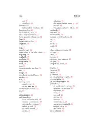 106 INDEX
gd, 49
meschach, 49
linear model
independent residuals, 22
linear models, 20
local diversity, div, 44
local neighbourhood, 15
local quantile estimation, 42
log, 32
log-transform data, 32
logfile, 39
map, 44
map format, 10
map values at data locations, 44
map2fig, 48
map2gif, 48
map2png, 48
marginals, 39
mask, 30
max, 34
measurements, see data, 31
med, 44
merge, 31
meschach matrix library, 49
method, 43
min, 34
missing value
number, mv, 31
string, set mv, 39
multiple realisations, 42
mv, 31
nblockdiscr, 42
neighbourhood
force minimum size, 34
max nr observations, 34
min nr observations, 34
octant search, 34
quadrant search, 34
radius, 34
selection, 15
size as prediction value nr, 44
square, 34
variogram distance, vdist, 34
nocheck, 43
nominal, 48
noresidual, 33
normal score transform, 32
nr, 44
ns, 32
nsim, 42
n uk, 42
observations, see data, 31
offset, 33
omax, 34
order, 42
ordinary least squares, 22
output, 39
output ﬁle name, 39
pager, 41
pcraster, 10
pipes, 47
plotfile, 39
plotting kriging weights, 39
plotweights, 42
point-in-polygon, 44
prediction, 14
at mask map locations, 30
common parameters, 31
equations, 69
local, 15
method, 43
modes, 25
multiple, 25
multivariable, 26
non-gridded, data(), 30
output maps, 30
stratiﬁed, 26
predictions, 30
 