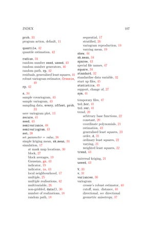 INDEX 107
prob, 33
program action, default, 11
quantile, 42
quantile estimation, 42
radius, 34
random number seed, useed, 43
random number generators, 46
random path, rp, 42
residuals, generalised least squares, 41
robust variogram estimator, Cressie,
40
rp, 42
s, 34
sample covariogram, 43
sample variogram, 43
sampling data, every, offset, prob,
33
save variogram plot, 13
secure, 41
seed, 43
semivariance, 48
semivariogram, 43
set, 38
set parameter = value, 38
simple kriging mean, sk mean, 34
simulation, 17
at mask map locations, 30
block, 27
block averages, 19
Gaussian, gs, 43
indicator, 19
indicator, is, 43
local neighbourhood, 17
multiple, 25
multiple realisations, 42
multivariable, 26
non-gridded, data(), 30
number of realizations, 18
random path, 18
sequential, 17
stratiﬁed, 26
variogram reproduction, 19
varying mean, 19
skew, 44
sk mean, 34
sparse, 43
special ﬁle names, 47
square, 34
standard, 32
standardise data variable, 32
start up ﬁles, 45
statistics, 49
support, change of, 27
sym, 41
temporary ﬁles, 47
tol hor, 41
tol ver, 41
trend, 20
arbitrary base functions, 22
constant, 20
coordinate polynomials, 21
estimation, 43
generalised least squares, 23
order, d, 31
ordinary least squares, 22
varying, 21
weighted least squares, 22
trend, 43
universal kriging, 21
useed, 43
V, 33
v, 31
variances, 30
variogram
cressie’s robust estimator, 40
cutoﬀ, max. distance, 40
directional, see directional
geometric anisotropy, 37
 