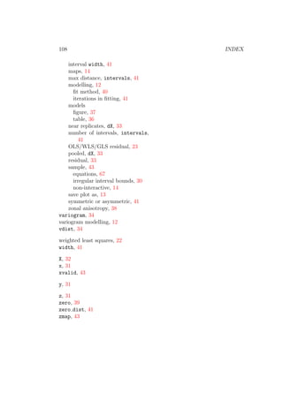 108 INDEX
interval width, 41
maps, 14
max distance, intervals, 41
modelling, 12
ﬁt method, 40
iterations in ﬁtting, 41
models
ﬁgure, 37
table, 36
near replicates, dX, 33
number of intervals, intervals,
41
OLS/WLS/GLS residual, 23
pooled, dX, 33
residual, 33
sample, 43
equations, 67
irregular interval bounds, 30
non-interactive, 14
save plot as, 13
symmetric or asymmetric, 41
zonal anisotropy, 38
variogram, 34
variogram modelling, 12
vdist, 34
weighted least squares, 22
width, 41
X, 32
x, 31
xvalid, 43
y, 31
z, 31
zero, 39
zero dist, 41
zmap, 43
 