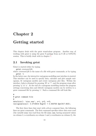 Chapter 2
Getting started
This chapter deals with the gstat stand-alone program. Another way of
working with gstat is using the gstat S package from an S (R or S-PLUS)
session. This is brieﬂy dealt with in chapter 7.
2.1 Invoking gstat
Gstat is started either by typing
gstat command ﬁle
where command ﬁle is the name of a ﬁle with gstat commands, or by typing
gstat -i
In the latter case, the interactive variogram modelling user interface is started.
This interface can be used to specify data, calculate and plot sample vari-
ograms, ﬁt variogram models and create variogram plot ﬁles. Within the
interface, help is obtained by pressing ‘H’ or ‘?’, and the program stops after
pressing ‘q’ or ‘x’. At the end of a variogram modelling session the program
settings concerning data and (ﬁtted) variogram models can be written to a
gstat command ﬁle by pressing ‘c’. Such a command ﬁle will look like:
#
# gstat command file
#
data(zinc): ’zinc.eas’, x=1, y=2, v=3;
variogram(zinc): 0.0716914 Nug(0) + 0.563708 Sph(917.803);
The ﬁrst three lines that start with a # are comment lines, the following
lines are gstat commands. The ﬁrst command speciﬁes where data were read
(the variable zinc was read from the ﬁle zinc.eas, having measured values
on column 3, x-coordinates on column 1 and y-coordinates on column 2), the
11
 