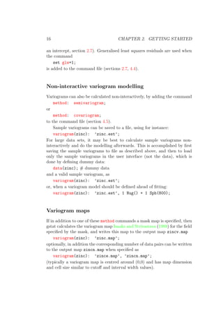 16 CHAPTER 2. GETTING STARTED
an intercept, section 2.7). Generalised least squares residuals are used when
the command
set gls=1;
is added to the command ﬁle (sections 2.7, 4.4).
Non-interactive variogram modelling
Variograms can also be calculated non-interactively, by adding the command
method: semivariogram;
or
method: covariogram;
to the command ﬁle (section 4.5).
Sample variograms can be saved to a ﬁle, using for instance:
variogram(zinc): ’zinc.est’;
For large data sets, it may be best to calculate sample variograms non-
interactively and do the modelling afterwards. This is accomplished by ﬁrst
saving the sample variograms to ﬁle as described above, and then to load
only the sample variograms in the user interface (not the data), which is
done by deﬁning dummy data:
data(zinc); # dummy data
and a valid sample variogram, as
variogram(zinc): ’zinc.est’;
or, when a variogram model should be deﬁned ahead of ﬁtting:
variogram(zinc): ’zinc.est’, 1 Nug() + 1 Sph(800);
Variogram maps
If in addition to one of these method commands a mask map is speciﬁed, then
gstat calculates the variogram map Isaaks and Strivastava (1989) for the ﬁeld
speciﬁed by the mask, and writes this map to the output map zincv.map
variogram(zinc): ’zinc.map’;
optionally, in addition the corresponding number of data pairs can be written
to the output map zincn.map when speciﬁed as
variogram(zinc): ’zince.map’, ’zincn.map’;
(typically a variogram map is centred around (0,0) and has map dimension
and cell size similar to cutoﬀ and interval width values).
 