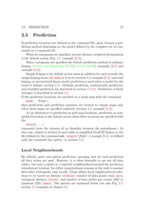 2.5. PREDICTION 17
2.5 Prediction
If prediction locations are deﬁned in the command ﬁle, gstat chooses a pre-
diction method depending on the model deﬁned by the complete set of com-
mands in a command ﬁle.
When no variograms are speciﬁed, inverse distance weighted interpolation
is the default action (Fig. 2.1, example [6.3]).
When variograms are speciﬁed the default prediction method is ordinary
kriging Journel and Huijbregts (1978); Cressie (1993) (example [6.4] and
example [6.8]).
Simple kriging is the default action when in addition for each variable the
simple kriging mean (sk mean or b) is set (section 4.2; example [6.5], universal
kriging or uncorrelated linear model prediction is used when a model for the
trend is deﬁned ,section 2.7). Multiple prediction, multivariable prediction,
and stratiﬁed prediction are described in section 3.1-3.4. Prediction of block
averages is described in section 3.5.
If the prediction locations are speciﬁed as a mask map with the command
mask: ’file’;
then predictions and prediction variances are written to output maps only
when these maps are speciﬁed explicitly (section 4.1; example [6.5]).
As an alternative to prediction on grid map locations, prediction on non-
gridded locations is the default action when these locations are speciﬁed with
the
data(): ... ;
command (note the absence of an identiﬁer between the parentheses). In
this case, output is written in ascii table or simpliﬁed GeoEAS format to the
ﬁle deﬁned by the command set output=’file’; (example [6.4], or deﬁned
with the command line option -o, section 5.2).
Local Neighbourhoods
By default, gstat uses global prediction, meaning that for each prediction
all data values are used. However, it is often desirable to use not all data
values, but only a subset in a (spatial) neighbourhood around the prediction
(simulation) location, for either computational reasons or the wish to assume
ﬁrst-order stationarity only locally. Gstat allows local neighbourhood selec-
tions to be based on distance (radius), number of data points (max, min),
variogram distance (vdist), and number of data points per octant (3D) or
quadrant (2D) (omax). The options are explained below (see also Fig. 2.3,
section 4.2 examples in chapter 6).
 
