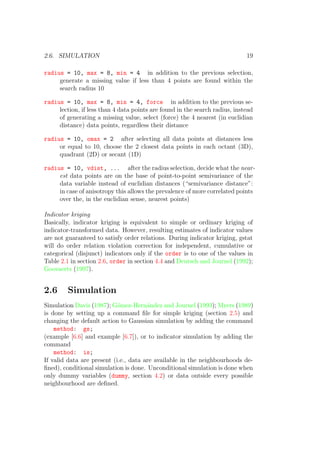 2.6. SIMULATION 19
radius = 10, max = 8, min = 4 in addition to the previous selection,
generate a missing value if less than 4 points are found within the
search radius 10
radius = 10, max = 8, min = 4, force in addition to the previous se-
lection, if less than 4 data points are found in the search radius, instead
of generating a missing value, select (force) the 4 nearest (in euclidian
distance) data points, regardless their distance
radius = 10, omax = 2 after selecting all data points at distances less
or equal to 10, choose the 2 closest data points in each octant (3D),
quadrant (2D) or secant (1D)
radius = 10, vdist, ... after the radius selection, decide what the near-
est data points are on the base of point-to-point semivariance of the
data variable instead of euclidian distances (“semivariance distance”:
in case of anisotropy this allows the prevalence of more correlated points
over the, in the euclidian sense, nearest points)
Indicator kriging
Basically, indicator kriging is equivalent to simple or ordinary kriging of
indicator-transformed data. However, resulting estimates of indicator values
are not guaranteed to satisfy order relations. During indicator kriging, gstat
will do order relation violation correction for independent, cumulative or
categorical (disjunct) indicators only if the order is to one of the values in
Table 2.1 in section 2.6, order in section 4.4 and Deutsch and Journel (1992);
Goovaerts (1997).
2.6 Simulation
Simulation Davis (1987); G´omez-Hern´andez and Journel (1993); Myers (1989)
is done by setting up a command ﬁle for simple kriging (section 2.5) and
changing the default action to Gaussian simulation by adding the command
method: gs;
(example [6.6] and example [6.7]), or to indicator simulation by adding the
command
method: is;
If valid data are present (i.e., data are available in the neighbourhoods de-
ﬁned), conditional simulation is done. Unconditional simulation is done when
only dummy variables (dummy, section 4.2) or data outside every possible
neighbourhood are deﬁned.
 