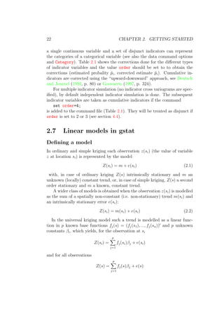 22 CHAPTER 2. GETTING STARTED
a single continuous variable and a set of disjunct indicators can represent
the categories of a categorical variable (see also the data command options
and Category). Table 2.1 shows the corrections done for the diﬀerent types
of indicator variables and the value order should be set to to obtain the
corrections (estimated probality ˆpi, corrected estimate ˜pi). Cumulative in-
dicators are corrected using the “upward-downward” approach, see Deutsch
and Journel (1992, p. 80) or Goovaerts (1997, p. 324).
For multiple indicator simulation (no indicator cross variograms are spec-
iﬁed), by default independent indicator simulation is done. The subsequent
indicator variables are taken as cumulative indicators if the command
set order=4;
is added to the command ﬁle (Table 2.1). They will be treated as disjunct if
order is set to 2 or 3 (see section 4.4).
2.7 Linear models in gstat
Deﬁning a model
In ordinary and simple kriging each observation z(si) (the value of variable
z at location si) is represented by the model
Z(si) = m + e(si) (2.1)
with, in case of ordinary kriging Z(s) intrinsically stationary and m an
unknown (locally) constant trend, or, in case of simple kriging, Z(s) a second
order stationary and m a known, constant trend.
A wider class of models is obtained when the observation z(si) is modelled
as the sum of a spatially non-constant (i.e. non-stationary) trend m(si) and
an intrinsically stationary error e(si):
Z(si) = m(si) + e(si) (2.2)
In the universal kriging model such a trend is modelled as a linear func-
tion in p known base functions fj(s) = (fj(s1), ..., fj(sn)) and p unknown
constants βi, which yields, for the observation at si
Z(si) =
p
j=1
fj(si)βj + e(si)
and for all observations
Z(s) =
p
j=1
fj(s)βj + e(s)
 