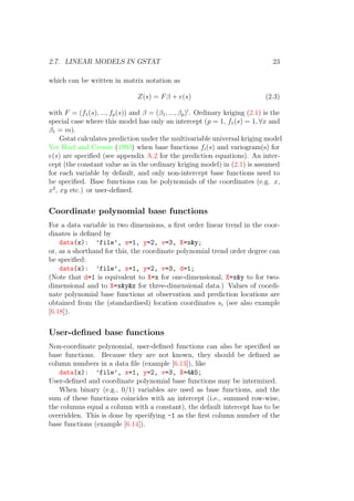 2.7. LINEAR MODELS IN GSTAT 23
which can be written in matrix notation as
Z(s) = Fβ + e(s) (2.3)
with F = (f1(s), ..., fp(s)) and β = (β1, ..., βp) . Ordinary kriging (2.1) is the
special case where this model has only an intercept (p = 1, f1(s) = 1, ∀x and
β1 = m).
Gstat calculates prediction under the multivariable universal kriging model
Ver Hoef and Cressie (1993) when base functions fi(s) and variogram(s) for
e(s) are speciﬁed (see appendix A.2 for the prediction equations). An inter-
cept (the constant value as in the ordinary kriging model) in (2.1) is assumed
for each variable by default, and only non-intercept base functions need to
be speciﬁed. Base functions can be polynomials of the coordinates (e.g. x,
x2
, xy etc.) or user-deﬁned.
Coordinate polynomial base functions
For a data variable in two dimensions, a ﬁrst order linear trend in the coor-
dinates is deﬁned by
data(x): ’file’, x=1, y=2, v=3, X=x&y;
or, as a shorthand for this, the coordinate polynomial trend order degree can
be speciﬁed:
data(x): ’file’, x=1, y=2, v=3, d=1;
(Note that d=1 is equivalent to X=x for one-dimensional, X=x&y to for two-
dimensional and to X=x&y&z for three-dimensional data.) Values of coordi-
nate polynomial base functions at observation and prediction locations are
obtained from the (standardised) location coordinates si (see also example
[6.18]).
User-deﬁned base functions
Non-coordinate polynomial, user-deﬁned functions can also be speciﬁed as
base functions. Because they are not known, they should be deﬁned as
column numbers in a data ﬁle (example [6.13]), like
data(x): ’file’, x=1, y=2, v=3, X=4&5;
User-deﬁned and coordinate polynomial base functions may be intermixed.
When binary (e.g., 0/1) variables are used as base functions, and the
sum of these functions coincides with an intercept (i.e., summed row-wise,
the columns equal a column with a constant), the default intercept has to be
overridden. This is done by specifying -1 as the ﬁrst column number of the
base functions (example [6.14]).
 