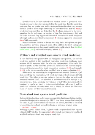 24 CHAPTER 2. GETTING STARTED
Speciﬁcation of the user-deﬁned base function values at prediction loca-
tions is necessary, since they are needed in the prediction. For the prediction
locations they are needed too, and for map prediction locations they are de-
ﬁned as a list of mask maps containing the base functions. For the data()
prediction locations they are deﬁned as the X column numbers in the corre-
sponding ﬁle. In both cases the number of base functions thus speciﬁed and
the order in which they appear should match the order in which the (non-
intercept and non-coordinate polynomial) X columns appear in subsequent
data(id ) commands.
If more than one variable is deﬁned and only direct variograms are spec-
iﬁed, multiple universal kriging is done. If in addition to direct variograms
cross variograms are speciﬁed, multivariable universal kriging is done Ver Hoef
and Cressie (1993) (universal cokriging, section 3.3).
Ordinary and weighted least squares trend prediction
If base functions are speciﬁed but no variograms are speciﬁed, the default
prediction method is the (multiple) regression prediction, (ordinary least
squares, OLS) assuming that the e(s) are independently identically dis-
tributed (IID). In this case the prediction variance is the classical regres-
sion prediction variance for a single observation (example [6.16] and example
[6.18]), or for the mean value when the block size is non-zero (section 3.5).
If the errors are assumed to be independent with diﬀerent variances, viσ2
then specifying the constants vi will result in weighted least squares (WLS)
prediction. The values vi are not variances but merely relate an individual
residuals variance to σ2
. For instance, if an observation is an average of ni
measurements, then, assuming the variance of individual measurements is
constant, vi can be set to n−1
i . In the unweighted case, all vi are 1, and for
prediction variances to make sense, the vi should be related to this unity
value (σ2
should be “the” residual variance).
Generalised least squares trend prediction
If at prediction locations s0, for some reason not the kriging prediction but the
generalised least squares estimate (or BLUE, best linear unbiased estimate) of
the trend f(s0)ˆβ and its estimation variance are needed, then this is obtained
by overriding the default method (ordinary or universal kriging) using
method: trend;
Setting fi(s0) to 1 and all other f(s0) to 0 yields the generalised least squares
estimate (BLUE) of ˆβi. See appendix A.2 for details on weighted or combined
weighted and generalised least squares prediction.
 